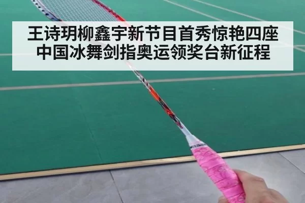 王诗玥柳鑫宇新节目首秀惊艳四座 中国冰舞剑指奥运领奖台新征程