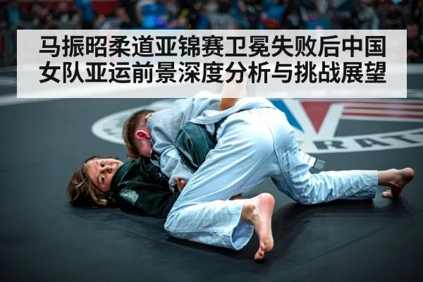 马振昭柔道亚锦赛卫冕失败后中国女队亚运前景深度分析与挑战展望