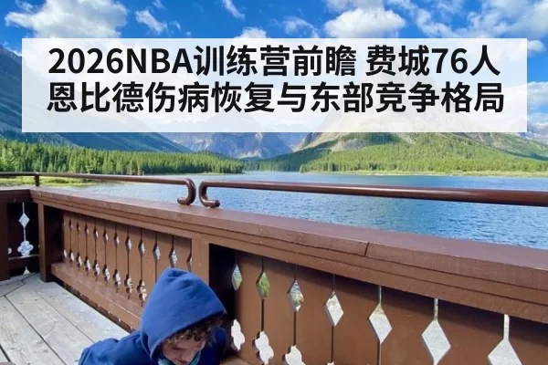 2026NBA训练营前瞻 费城76人恩比德伤病恢复与东部竞争格局