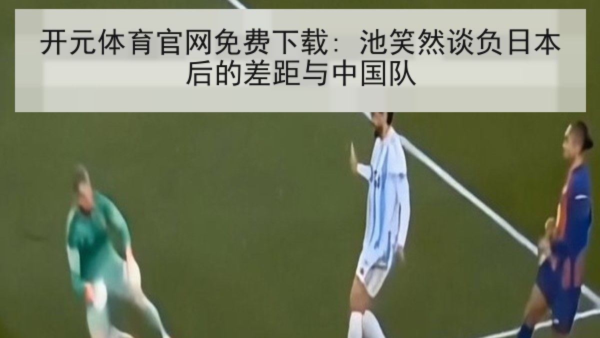 开元体育官网免费下载: 池笑然谈负日本后的差距与中国队
